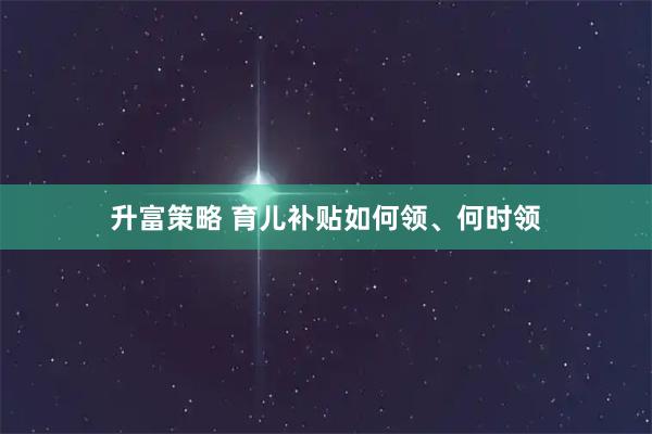 升富策略 育儿补贴如何领、何时领