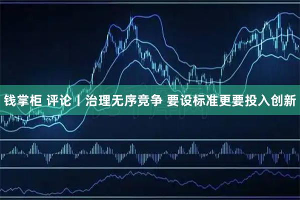 钱掌柜 评论丨治理无序竞争 要设标准更要投入创新