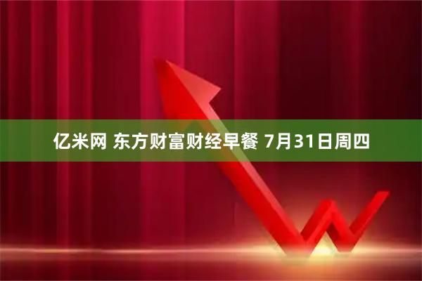 亿米网 东方财富财经早餐 7月31日周四