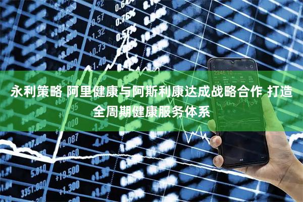 永利策略 阿里健康与阿斯利康达成战略合作 打造全周期健康服务体系
