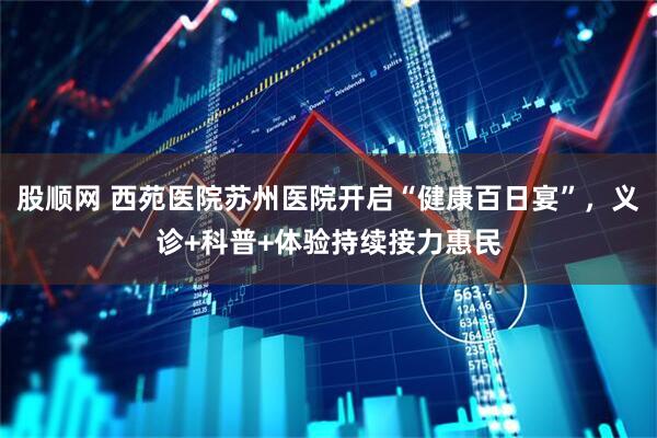 股顺网 西苑医院苏州医院开启“健康百日宴”，义诊+科普+体验持续接力惠民
