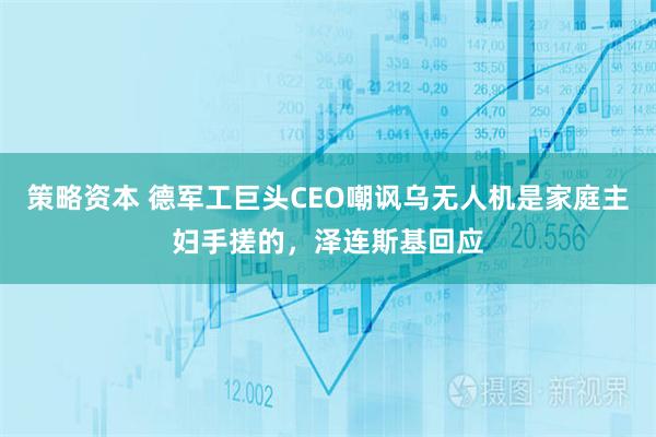策略资本 德军工巨头CEO嘲讽乌无人机是家庭主妇手搓的，泽连斯基回应
