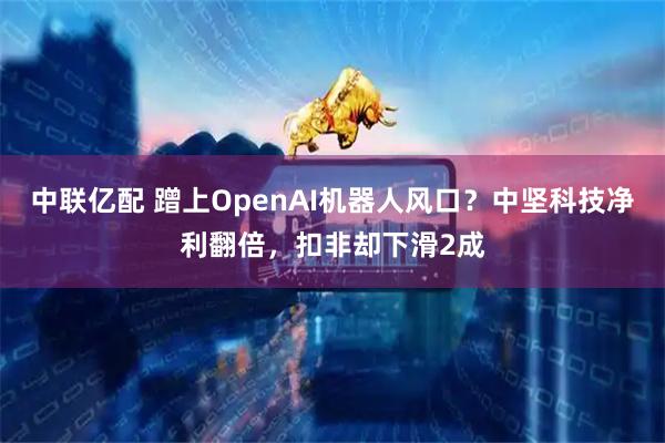 中联亿配 蹭上OpenAI机器人风口？中坚科技净利翻倍，扣非却下滑2成