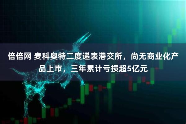 倍倍网 麦科奥特二度递表港交所，尚无商业化产品上市，三年累计亏损超5亿元