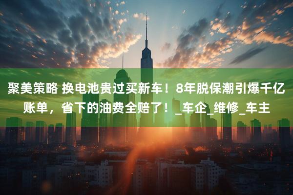聚美策略 换电池贵过买新车！8年脱保潮引爆千亿账单，省下的油费全赔了！_车企_维修_车主