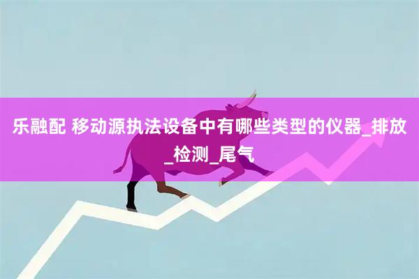 乐融配 移动源执法设备中有哪些类型的仪器_排放_检测_尾气