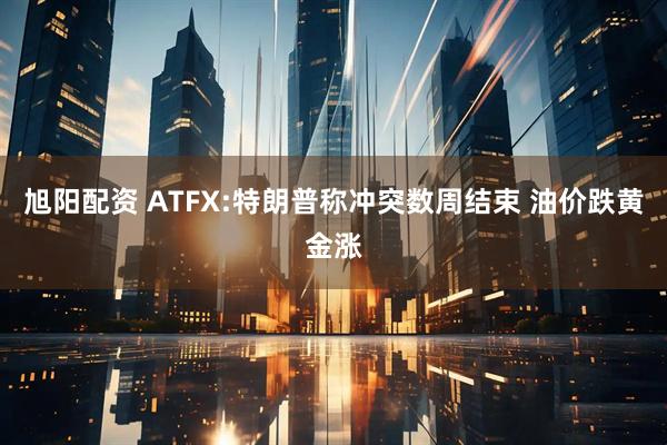 旭阳配资 ATFX:特朗普称冲突数周结束 油价跌黄金涨