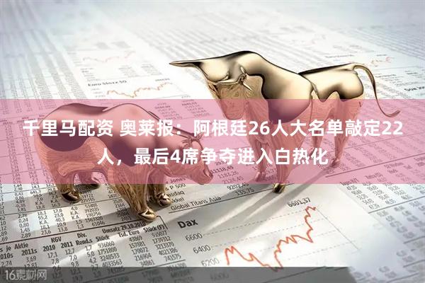 千里马配资 奥莱报：阿根廷26人大名单敲定22人，最后4席争夺进入白热化