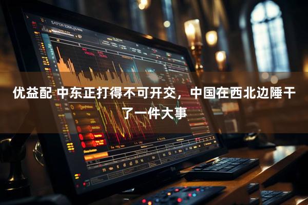优益配 中东正打得不可开交，中国在西北边陲干了一件大事
