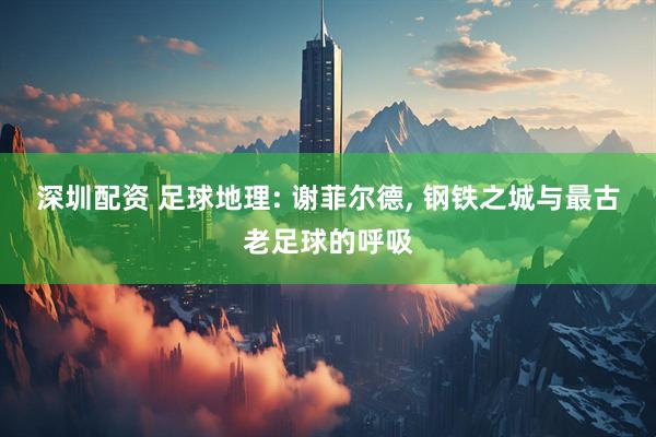 深圳配资 足球地理: 谢菲尔德, 钢铁之城与最古老足球的呼吸