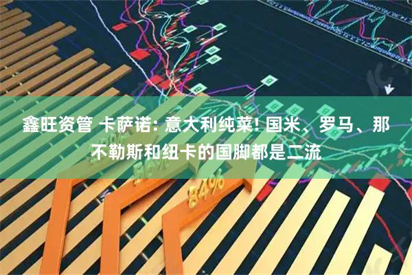 鑫旺资管 卡萨诺: 意大利纯菜! 国米、罗马、那不勒斯和纽卡的国脚都是二流