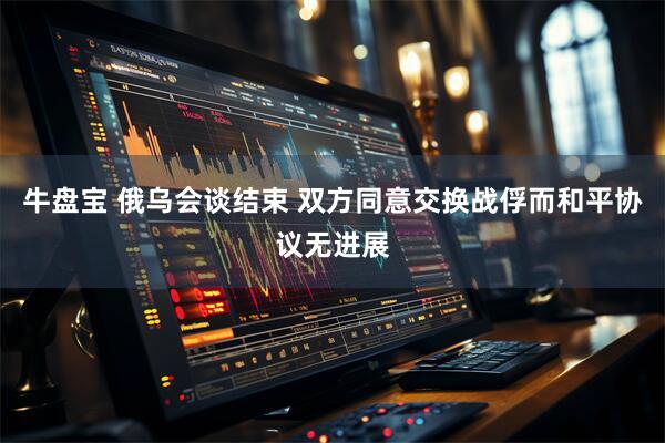 牛盘宝 俄乌会谈结束 双方同意交换战俘而和平协议无进展