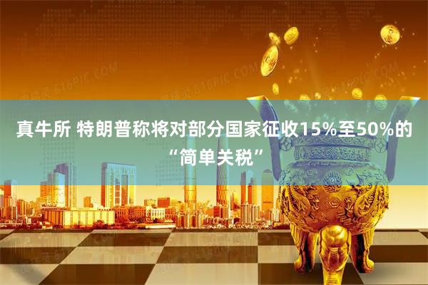 真牛所 特朗普称将对部分国家征收15%至50%的“简单关税”