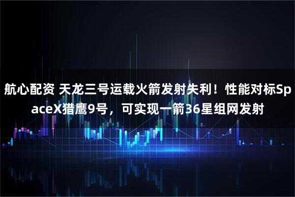 航心配资 天龙三号运载火箭发射失利！性能对标SpaceX猎鹰9号，可实现一箭36星组网发射