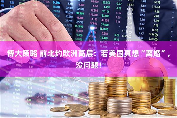 博大策略 前北约欧洲高层：若美国真想“离婚”，没问题！