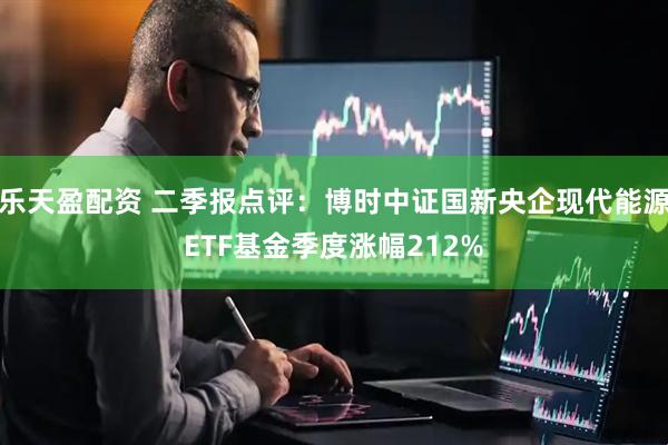 乐天盈配资 二季报点评：博时中证国新央企现代能源ETF基金季度涨幅212%