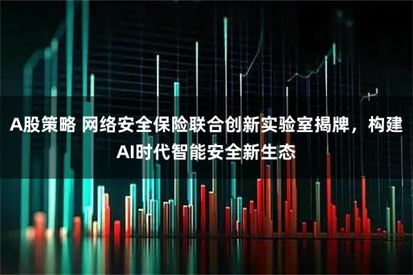 A股策略 网络安全保险联合创新实验室揭牌，构建AI时代智能安全新生态