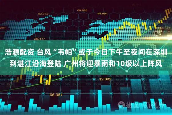 浩源配资 台风“韦帕”或于今日下午至夜间在深圳到湛江沿海登陆 广州将迎暴雨和10级以上阵风