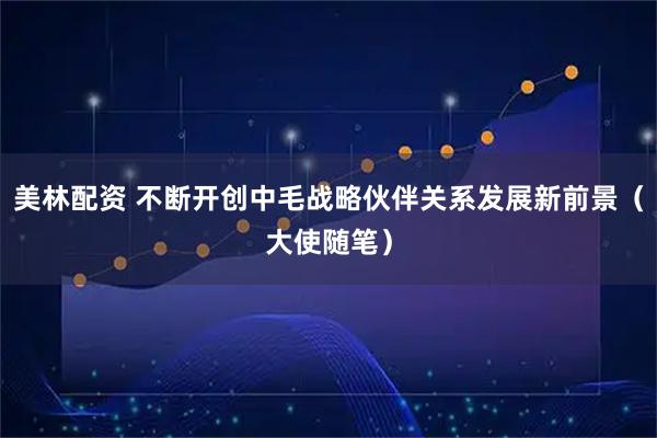 美林配资 不断开创中毛战略伙伴关系发展新前景（大使随笔）