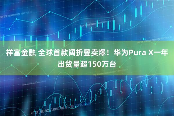 祥富金融 全球首款阔折叠卖爆！华为Pura X一年出货量超150万台