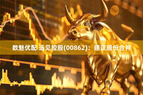 数魅优配 远见控股(00862)：建议股份合并