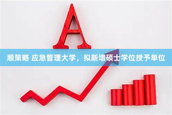 顺策略 应急管理大学，拟新增硕士学位授予单位